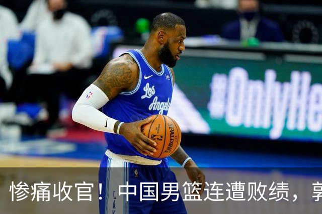 惨痛收官！中国男篮连遭败绩，郭士强面临巨大压力